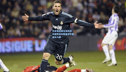 热身赛连遭五场失利 中国男篮在阵痛中积蓄成长力量