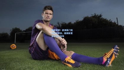 重磅官宣！欧洲豪门完成天价转会，超级巨星正式签约五年