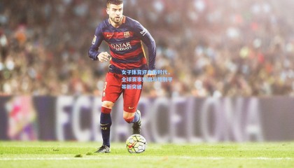 女子体育迎来新时代，全球赛事热潮与性别平等新突破